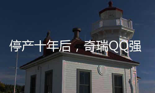 停產(chǎn)十年后，奇瑞QQ強勢回歸，重啟小車傳奇