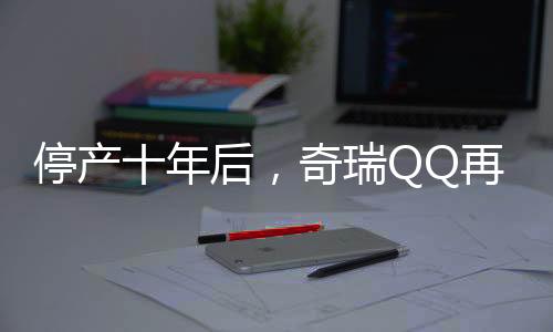 停產(chǎn)十年后，奇瑞QQ再度回歸，重燃市場熱情