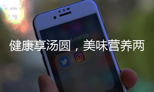 健康享湯圓，美味營養(yǎng)兩相宜