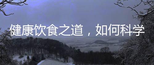 健康飲食之道，如何科學(xué)攝取營(yíng)養(yǎng)，實(shí)現(xiàn)健康飲食？