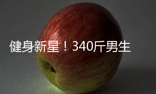 健身新星！340斤男生展現(xiàn)8塊腹肌，被贊譽(yù)為當(dāng)代許褚