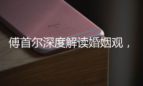 傅首爾深度解讀婚姻觀，人們上頭之際結(jié)婚的本質(zhì)探索