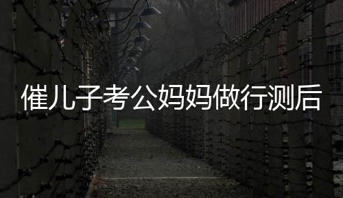催兒子考公媽媽做行測后放棄雞娃，教育觀念的轉變與自我反思