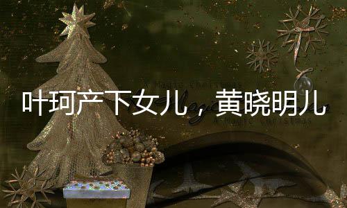 葉珂產(chǎn)下女兒，黃曉明兒女雙全，娛樂圈再添喜事