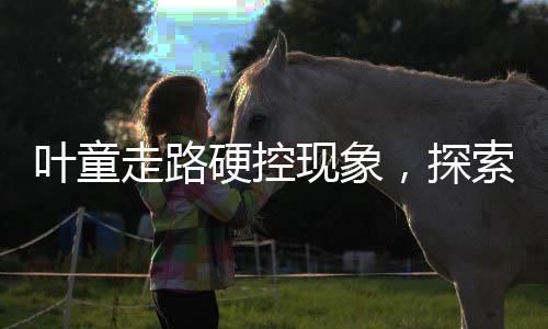 葉童走路硬控現(xiàn)象，探索背后的故事
