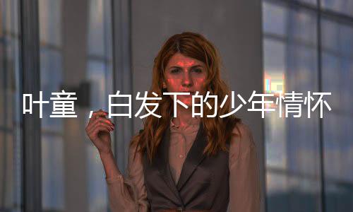 葉童，白發(fā)下的少年情懷，跨越歲月的藝術(shù)魅力