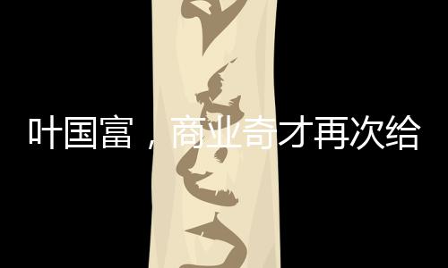 葉國富，商業(yè)奇才再次給資本上了一課