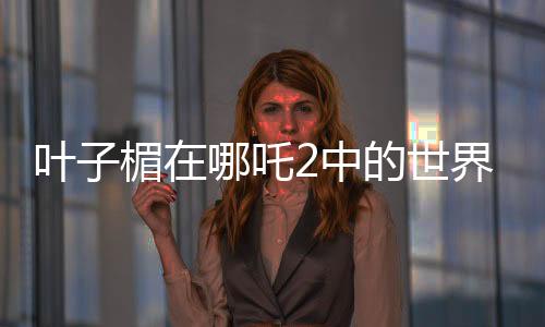 葉子楣在哪吒2中的世界級表現(xiàn)力