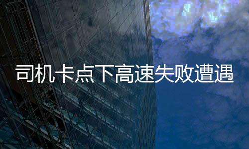 司機卡點下高速失敗遭遇額外費用，支付逾千元的啟示
