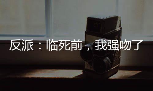 反派：臨死前，我強(qiáng)吻了女主