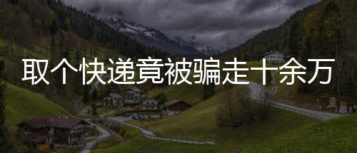 取個(gè)快遞竟被騙走十余萬(wàn)，揭秘網(wǎng)絡(luò)詐騙新手段