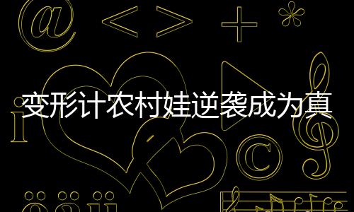 變形計(jì)農(nóng)村娃逆襲成為真香哥員工