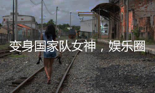 變身國(guó)家隊(duì)女神，娛樂(lè)圈卷瘋了！