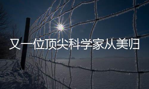 又一位頂尖科學(xué)家從美歸國(guó)，助力國(guó)家科技創(chuàng)新發(fā)展