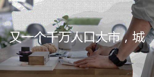 又一個(gè)千萬人口大市，城市發(fā)展的新里程碑