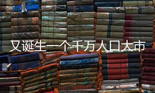 又誕生一個千萬人口大市，城市發(fā)展的蓬勃活力與未來展望