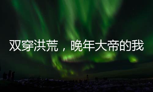 雙穿洪荒，晚年大帝的我無(wú)敵了！