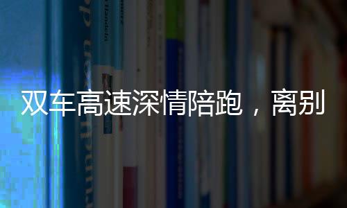 雙車高速深情陪跑，離別之際獨特雙閃告別儀式引熱議