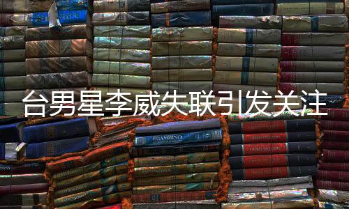 臺男星李威失聯(lián)引發(fā)關(guān)注，卷入命案傳聞揭秘