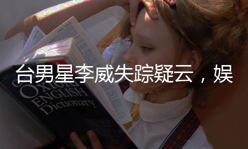 臺男星李威失蹤疑云，娛樂圈震驚！