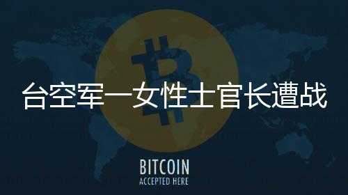臺空軍一女性士官長遭戰(zhàn)機發(fā)動機吸入重傷不治