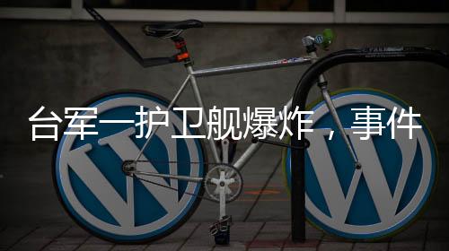 臺軍一護衛(wèi)艦爆炸，事件進展全面解讀