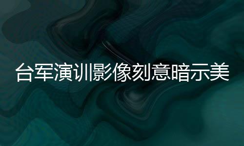 臺(tái)軍演訓(xùn)影像刻意暗示美方存在的深度解析