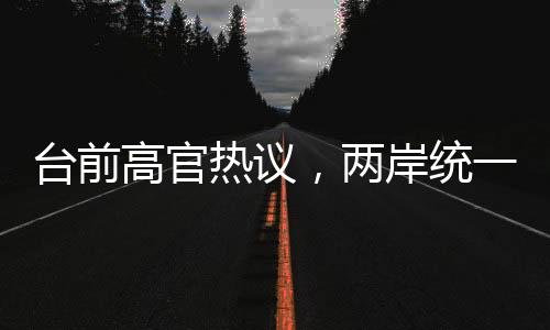 臺前高官熱議，兩岸統(tǒng)一時刻越來越近