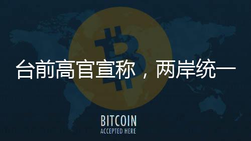 臺前高官宣稱，兩岸統(tǒng)一時刻越來越近