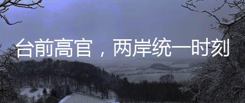 臺(tái)前高官，兩岸統(tǒng)一時(shí)刻越來越近