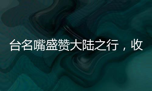 臺名嘴盛贊大陸之行，收獲非凡，印象深刻