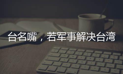 臺(tái)名嘴，若軍事解決臺(tái)灣問題，臺(tái)灣損失最為慘重