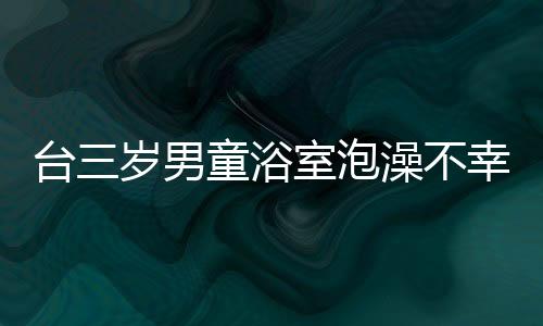 臺三歲男童浴室泡澡不幸身亡，父親涉事被調(diào)查