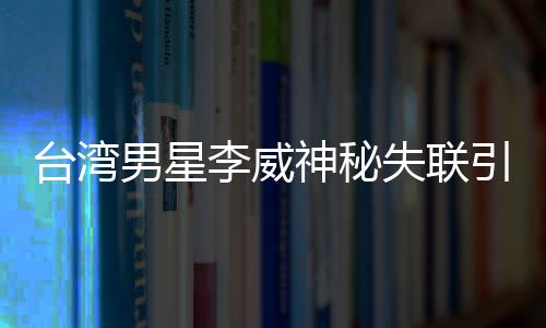 臺灣男星李威神秘失聯(lián)引發(fā)關(guān)注，疑涉昔日命案風(fēng)波