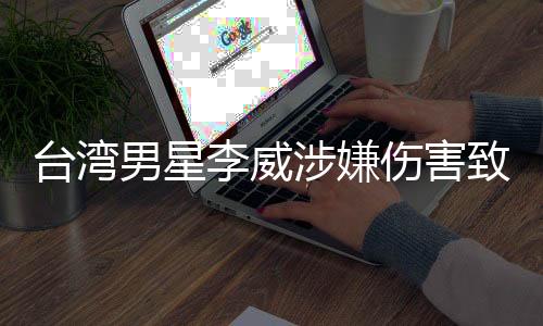 臺灣男星李威涉嫌傷害致死事件引發(fā)社會關(guān)注
