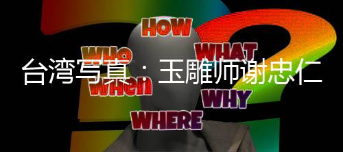 臺(tái)灣寫(xiě)真：玉雕師謝忠仁，雕寶島靈氣入玉