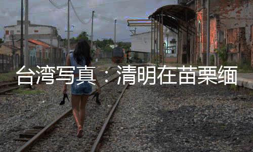 臺灣寫真：清明在苗栗緬思臺灣抗日英烈