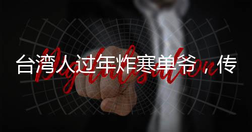 臺灣人過年炸寒單爺，傳統(tǒng)習(xí)俗中的許愿與祈福