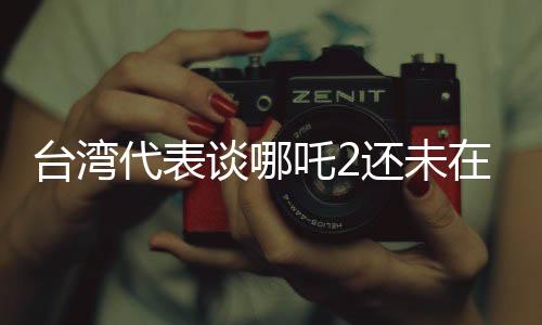 臺(tái)灣代表談哪吒2還未在臺(tái)灣上映