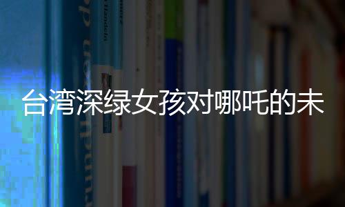 臺灣深綠女孩對哪吒的未知之謎