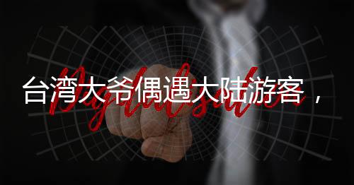 臺(tái)灣大爺偶遇大陸游客，深情直呼，祖國(guó)