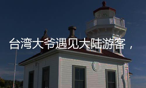 臺(tái)灣大爺遇見大陸游客，深情直呼祖國的