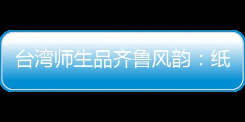 臺(tái)灣師生品齊魯風(fēng)韻：紙上得來終覺淺，絕知此事要躬行