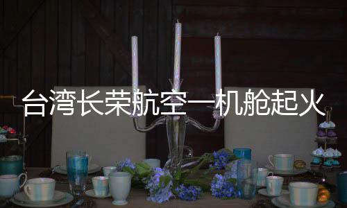 臺灣長榮航空一機艙起火冒煙緊急迫降，航空安全問題備受關(guān)注