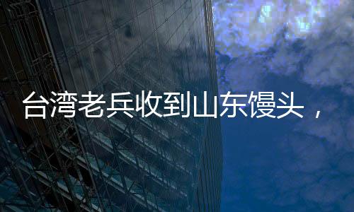 臺(tái)灣老兵收到山東饅頭，溫暖如孩童般的喜悅