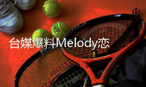 臺(tái)媒爆料Melody戀情揭秘，熒幕外的甜蜜秘密引發(fā)熱議