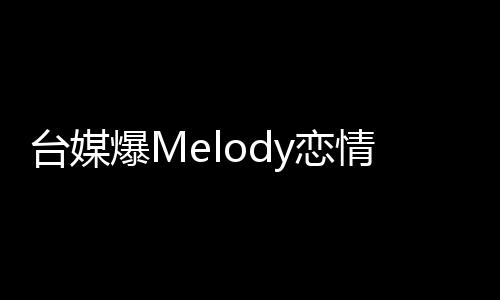 臺媒爆Melody戀情獨(dú)家報(bào)道