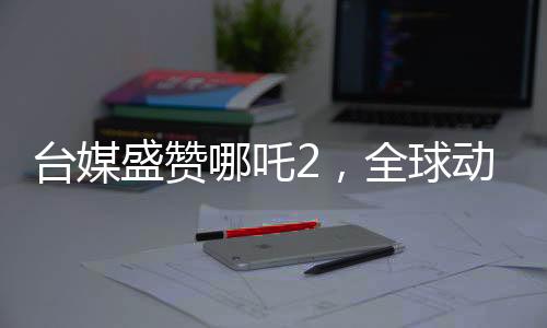 臺媒盛贊哪吒2，全球動畫巔峰之作，引領世界潮流