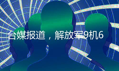 臺(tái)媒報(bào)道，解放軍9機(jī)6艦在臺(tái)島周邊活動(dòng)，展現(xiàn)強(qiáng)大國防實(shí)力