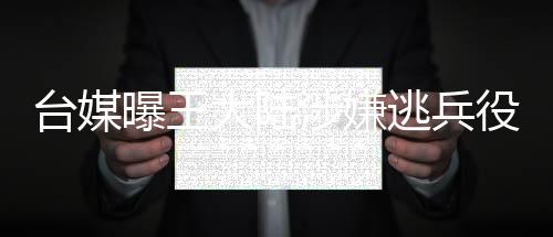 臺媒曝王大陸涉嫌逃兵役被捕，引起社會廣泛關注